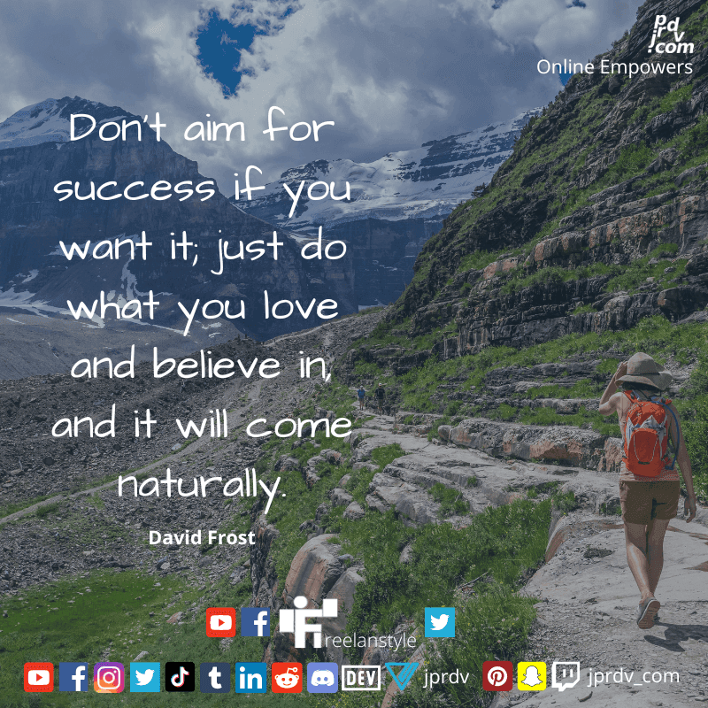 
"Don't aim for success if you want it; just do what you love and believe in, and it will come naturally" ~ David Frost
