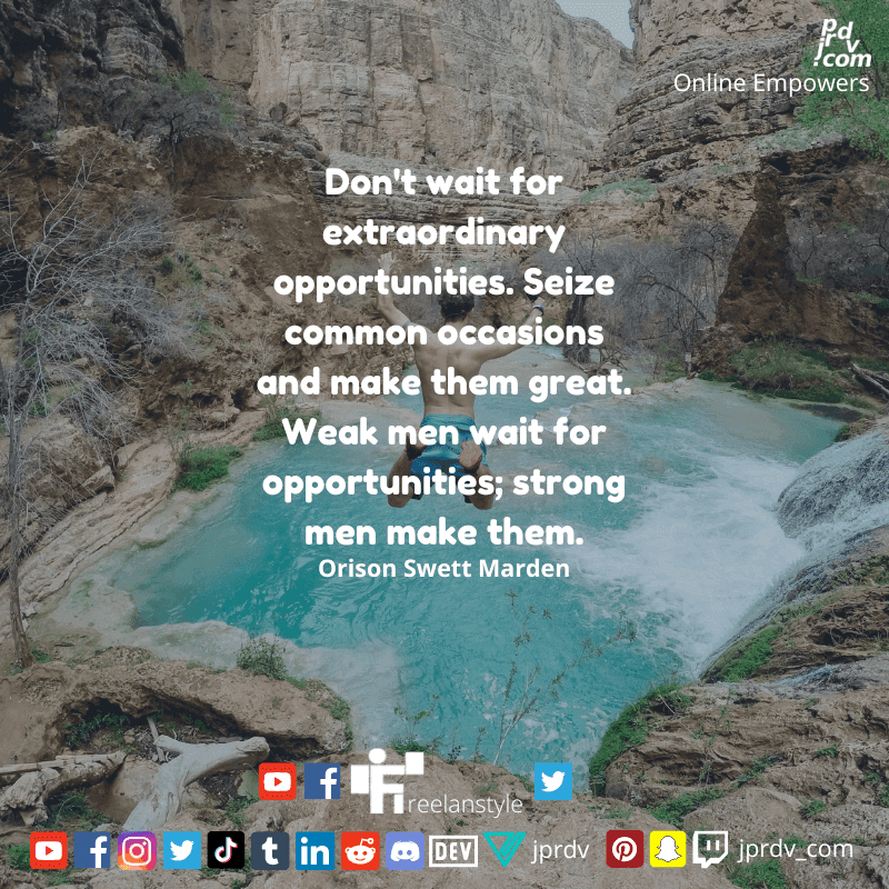 
"Don't wait for extraordinary opportunities. Seize common occassions and make them great. Weak mean wait for opportunities; strong men make them." ~ Orison Swett Marden
