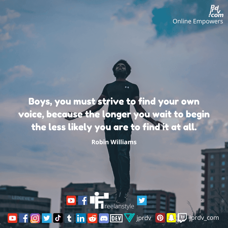 
"Boys, you must strive to find your own voice, because the longer you wait to begin the less likely you are to find it at all" ~ Robin Williams
