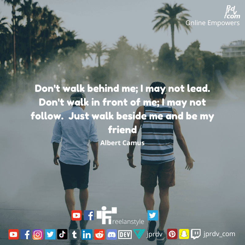 
"Don't walk behind me; I may not lead. Don't walk in front of me; I might not follow. Just walk beside me and be my friend." ~ Albert Camus
