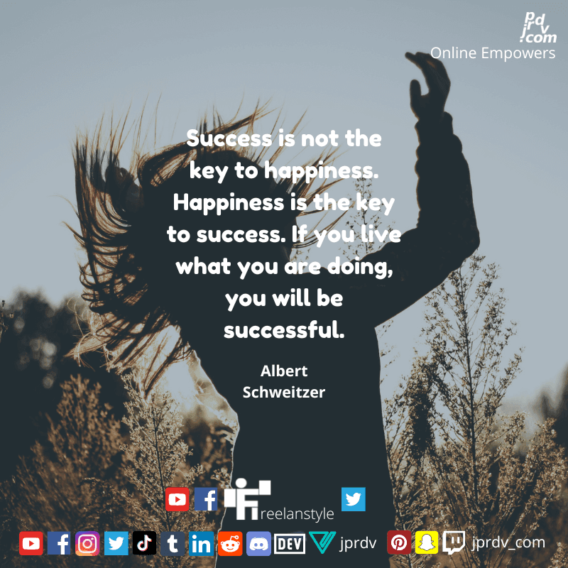 
"Success is not the key to happiness. Happiness is the key to success. If you live what you are doing, you will be successful." ~ Albert Schweitzer
