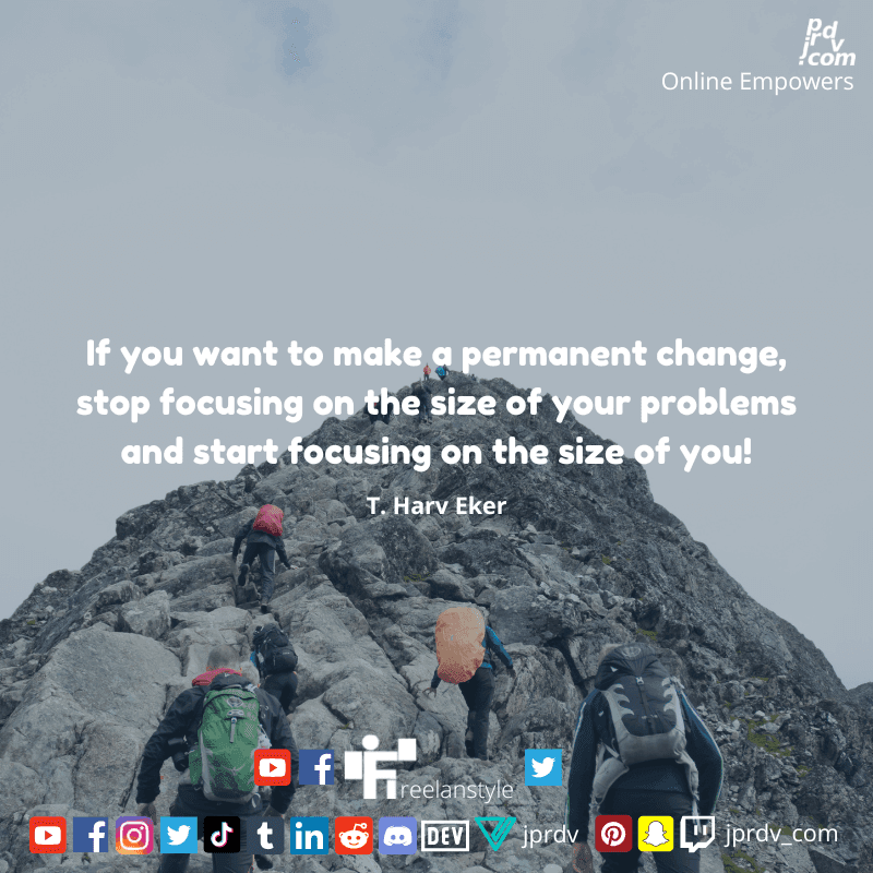 
"If you want to make a permanent change, stop focusing on the size of your problems and start focusing on the side of you!" ~ T. Harv Eker
