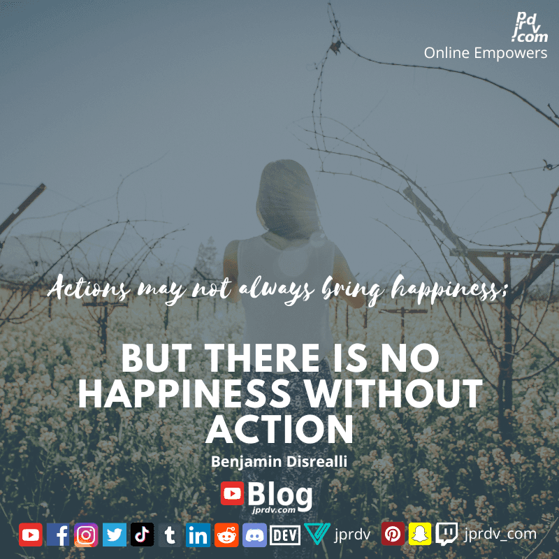 
"Actions may not always bring happiness: but there is no happiness without action." ~ Benjamin Disrealli
