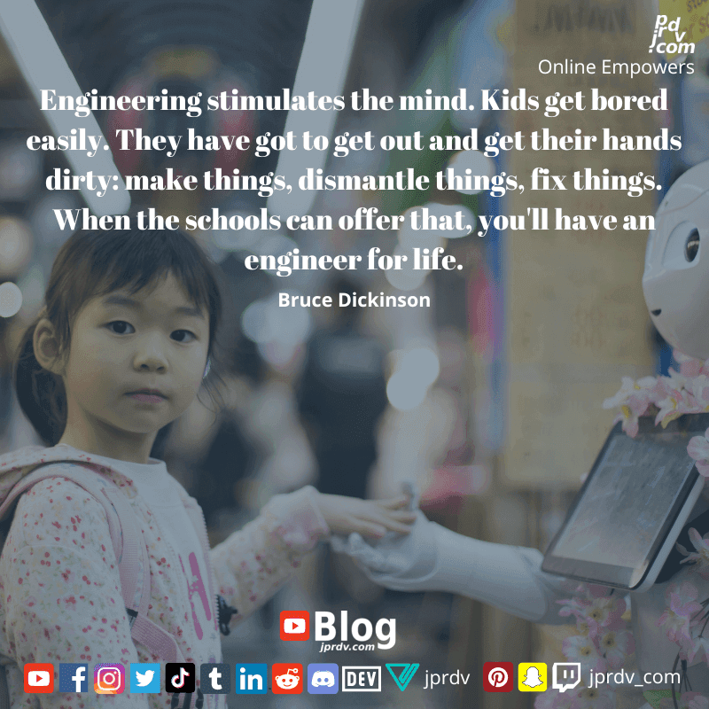 
"Engineering stimulates the mind. Kids get bored easily. They have got to get out and get their hands dirty: make things, dismantle things, fix things. When the schools can offer that, you'll have an engineer for life" ~ Bruce Dickinson
