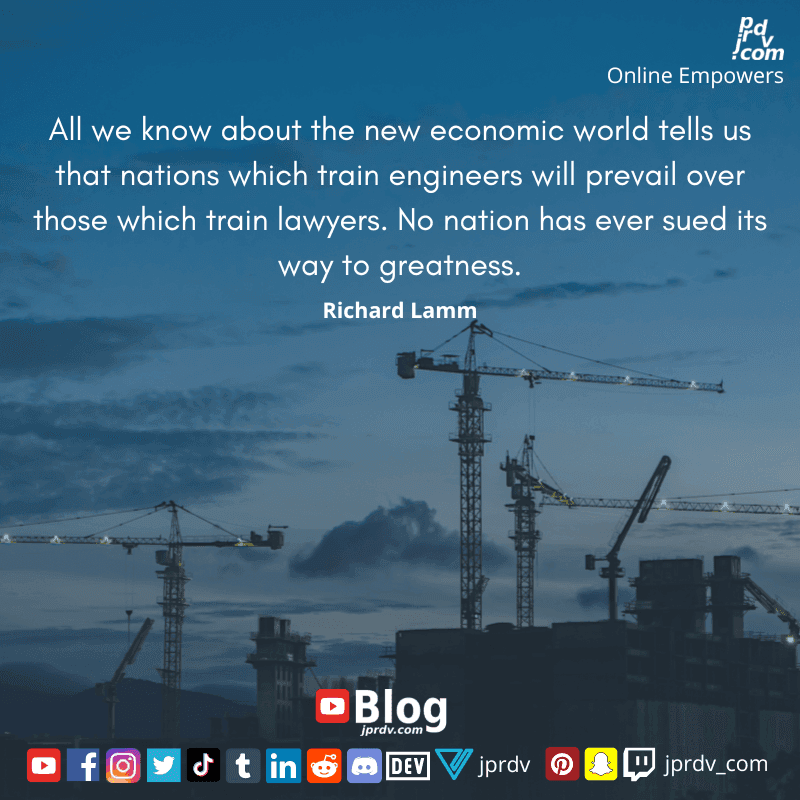 
"All we know about the new economic world tells us that nations which train engineers will prevail over those which train lawyers. No nation has ever dued its way to greatness" ~ Richard Lamm
