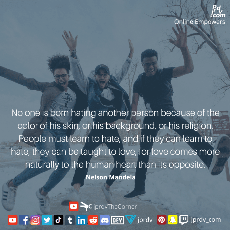 
"No one is form hating another person because the color of his skin, or his background, or his religion. People must learn to have, and if they can learn to hate, they can be taught to love, for love comes more naturallly to the human heart than its opposite." ~ Nelson Mandela
