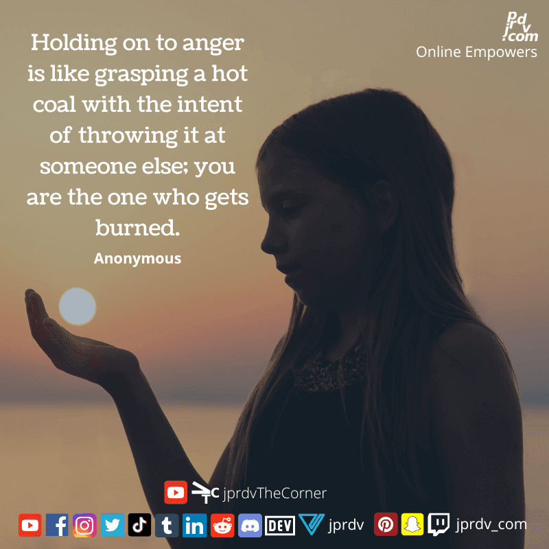 
"Holding to anger is like grasping a hot coal with the intent of throwing it at someone else; you are the one who gets burned" ~ Anonymous
