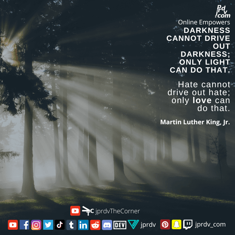 
"Darkness cannot drive out darkness: only light can do that. Hate cannot drive out hate: only love can do that" ~ Marthin Luther King Jr.
