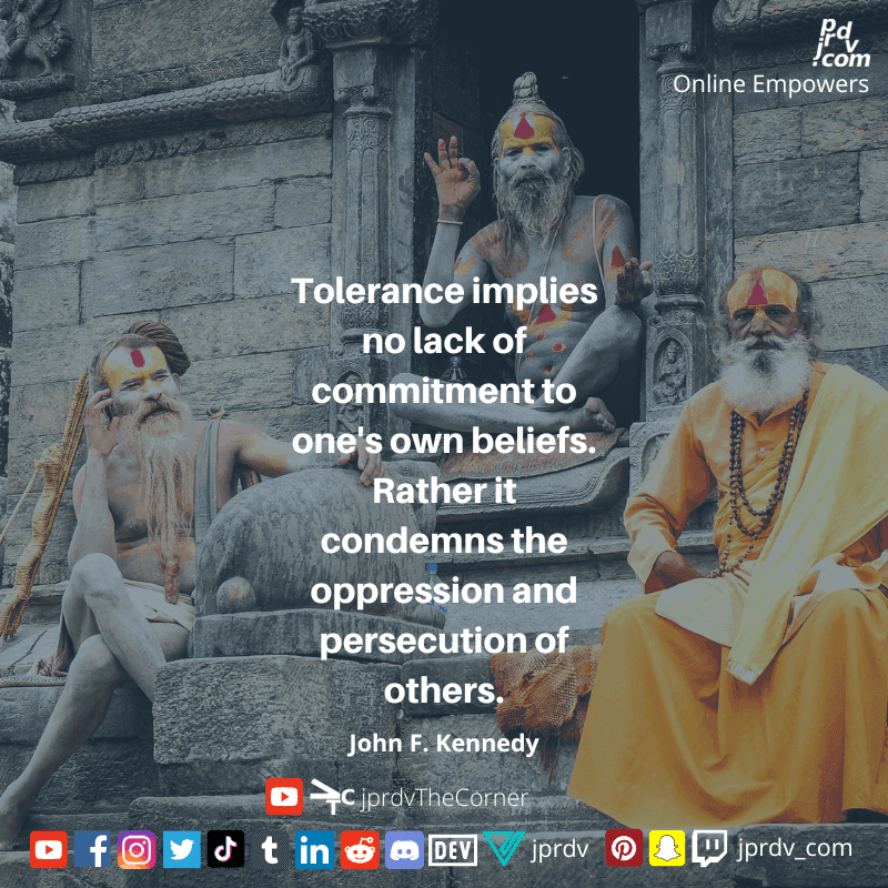 
"Tolerance implies no lack of commitment to one's own beliefs. Rather it comndems the oppression and persecutionof others" ~ John F. Kennedy
