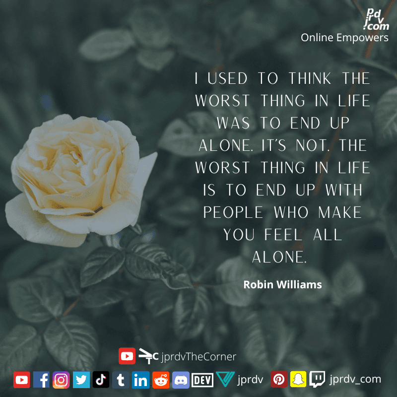 
"I used to think the worst thing in life was to end up alone. It's not. The wost thing in life is to end up with epople who make you feel all alone." ~ Robin Williams
