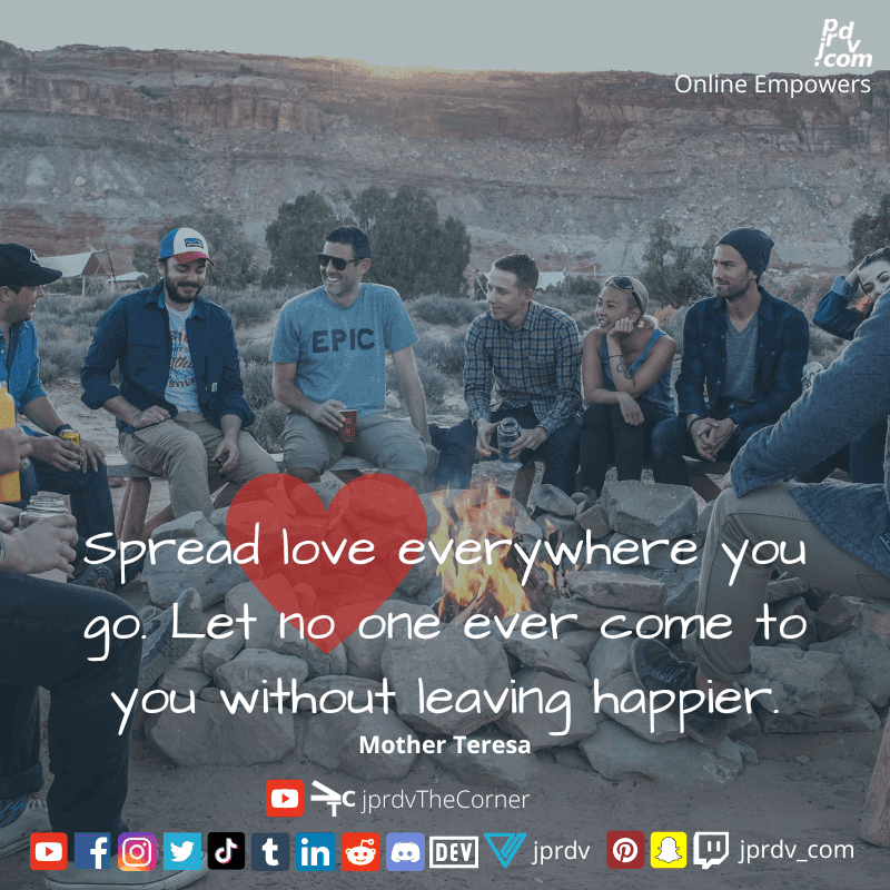
"Spread love everywhere you go. Let no one ever come to you without leaving happier." ~ Mother Teresa

