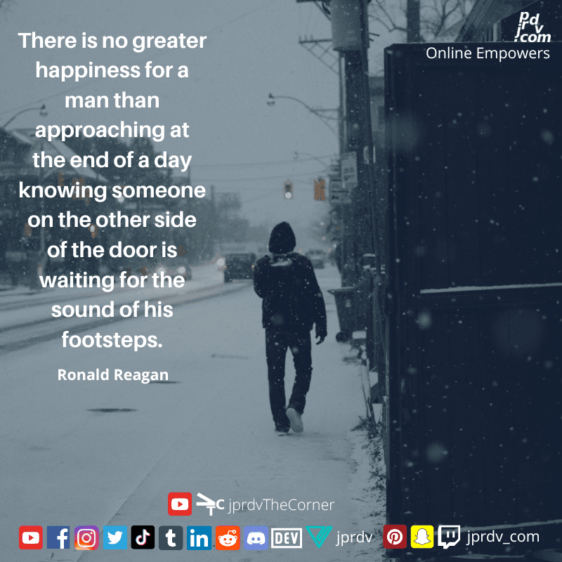 
"There is no greater happiness for a man that approaching at the end of a day knowing someone on the other side of the door is waiting for the sound of his footsteps." ~ Ronald Reagan
