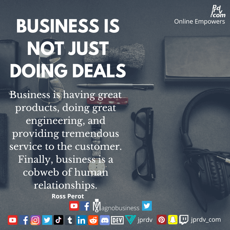 
"Business is not just doing deals. Business is having great products, doing great engineering, and providing tremendous service to the customer. Finally, business is a cobweb of human relationships." ~ Ross Perot
