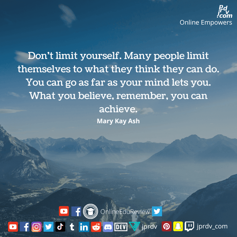 
"Don't limit yourself. Many people limit themselves too wht they think the can do. You can go as far as your mind lets you. What you believe, remember, you can achieve." ~ Mary Kay Ash
