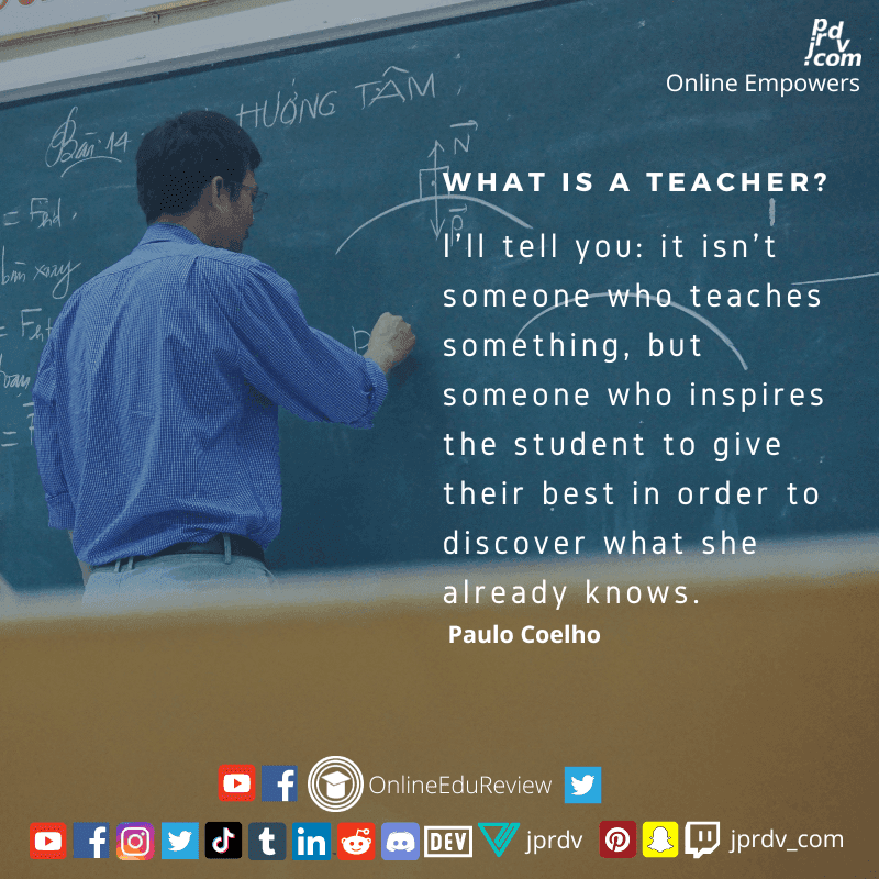 
"What is a teacher? I'll tell you: it isn't something, but someone who inspire studients to give their best in order to discover what she already knows." ~ Paulo Coelho
