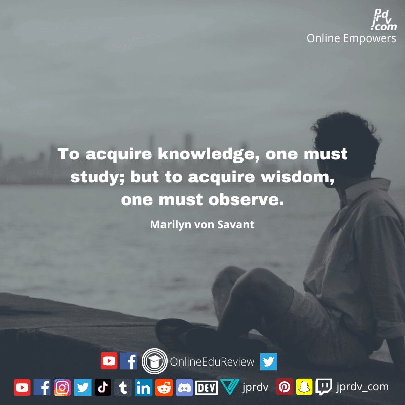 
"To acquire knowledge, one must study; but to acquire wisdom, one must observe." ~ Marilyn von Savant
